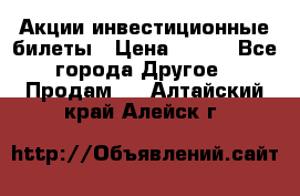 Акции-инвестиционные билеты › Цена ­ 150 - Все города Другое » Продам   . Алтайский край,Алейск г.